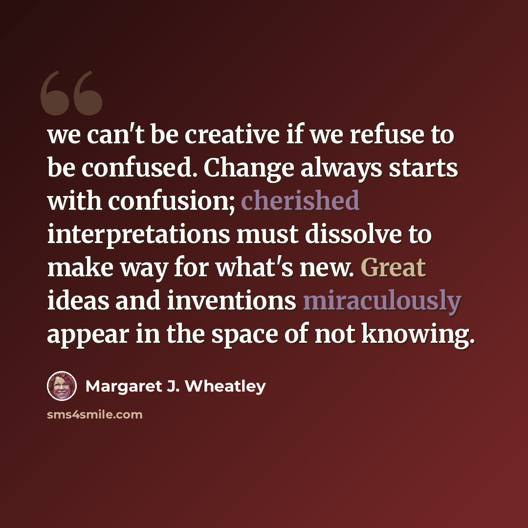 “we can't be creative if we refuse to be confused. Change always starts with confusion; cherished interpretations must dissolve to make way for what's new. Great ideas and inventions miraculously appear in the space of not knowing.” quote by Margaret J. Wheatley