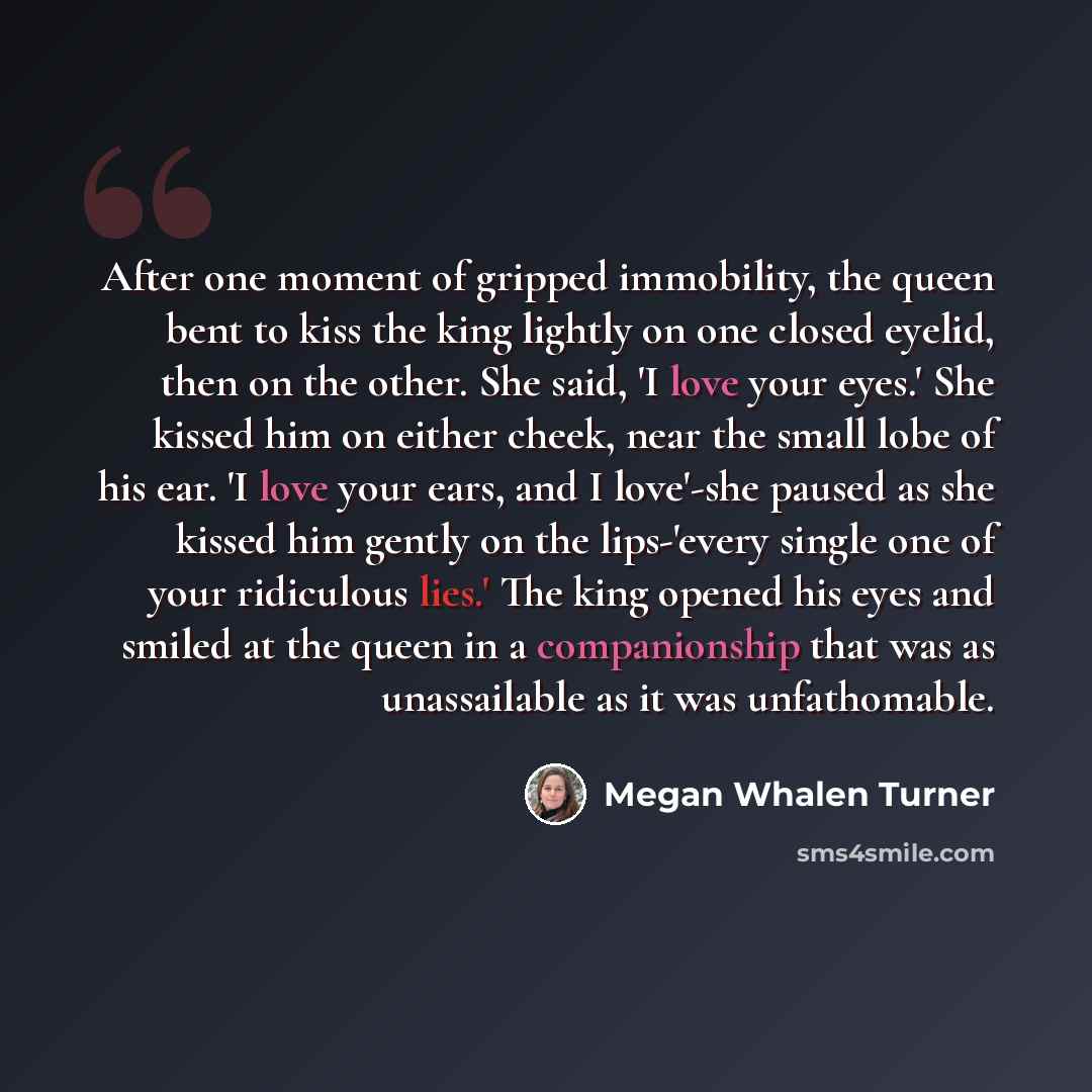 “After one moment of gripped immobility, the queen bent to kiss the king lightly on one closed eyelid, then on the other. She said, 'I love your eyes.' She kissed him on either cheek, near the small lobe of his ear. 'I love your ears, and I love'-she paused as she kissed him gently on the…” quote by Megan Whalen Turner