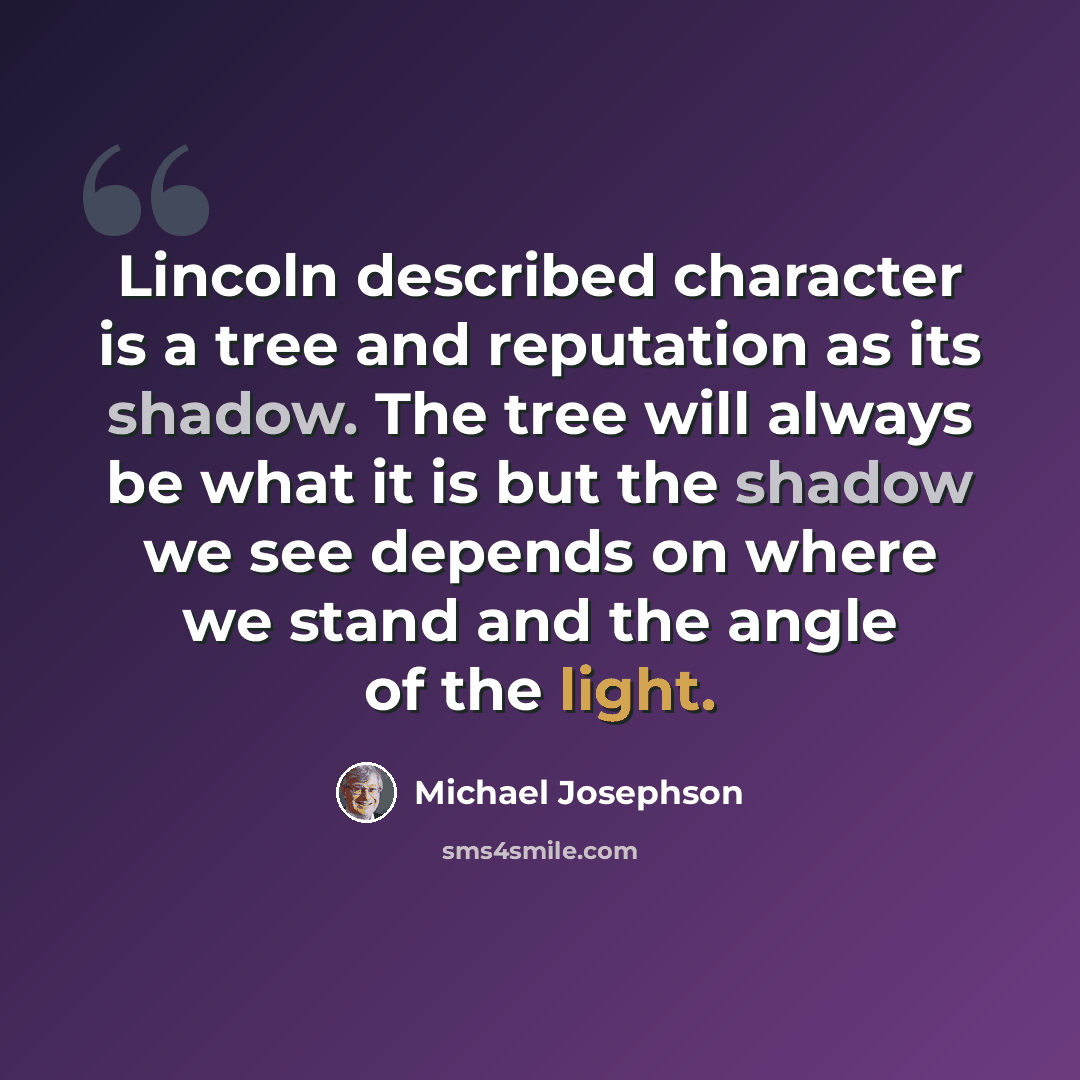 “Lincoln described character is a tree and reputation as its shadow. The tree will always be what it is but the shadow we see depends on where we stand and the angle of the light.” quote by Michael Josephson