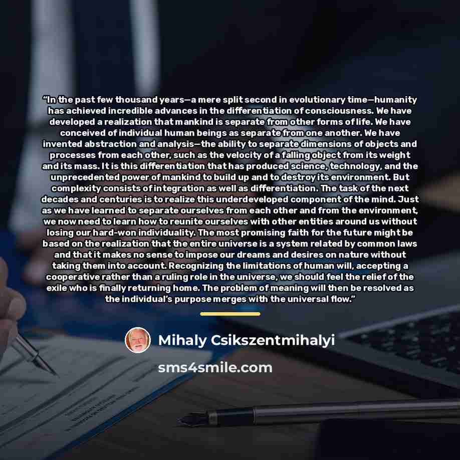 “In the past few thousand years—a mere split second in evolutionary time—humanity has achieved incredible advances in the differentiation of consciousness. We have developed a realization that mankind is separate from other forms of life. We have conceived of individual human beings as separate…” quote by Mihaly Csikszentmihalyi