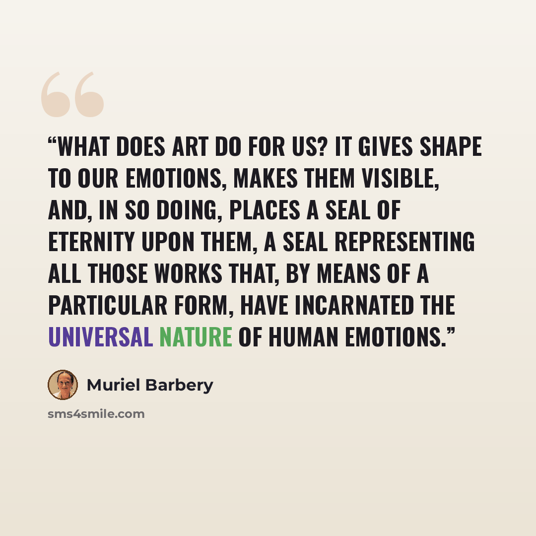 “What does Art do for us? It gives shape to our emotions, makes them visible, and, in so doing, places a seal of eternity upon them, a seal representing all those works that, by means of a particular form, have incarnated the universal nature of human emotions.” quote by Muriel Barbery