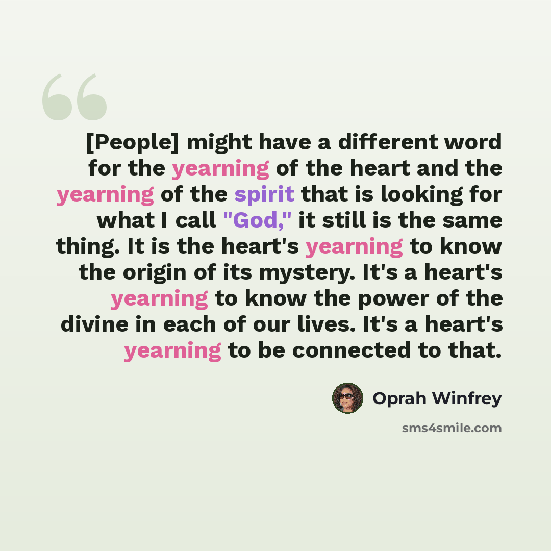 “[People] might have a different word for the yearning of the heart and the yearning of the spirit that is looking for what I call "God," it still is the same thing. It is the heart's yearning to know the origin of its mystery. It's a heart's yearning to know the power of the divine in each of our…” quote by Oprah Winfrey