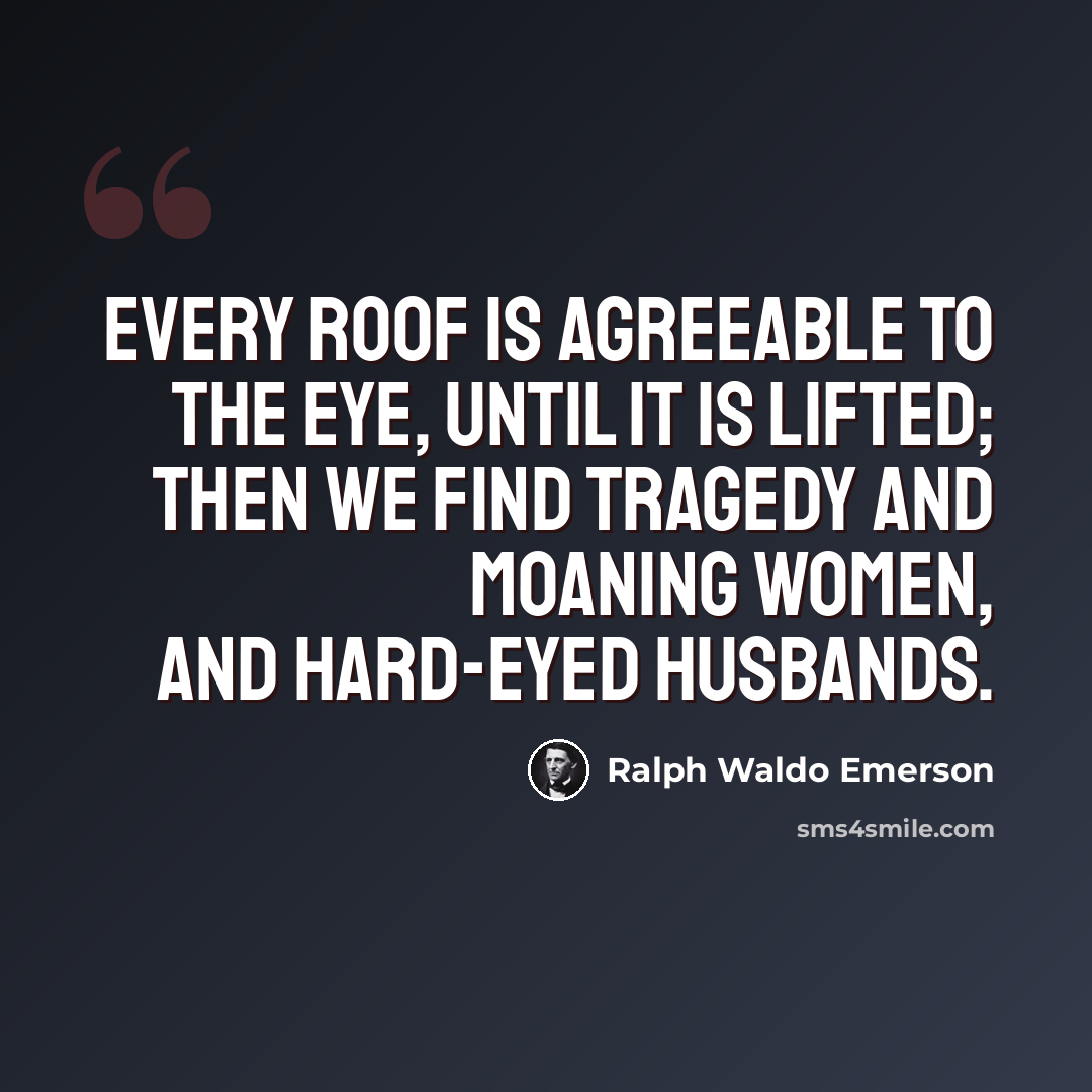 “Every roof is agreeable to the eye, until it is lifted; then we find tragedy and moaning women, and hard-eyed husbands.” quote by Ralph Waldo Emerson