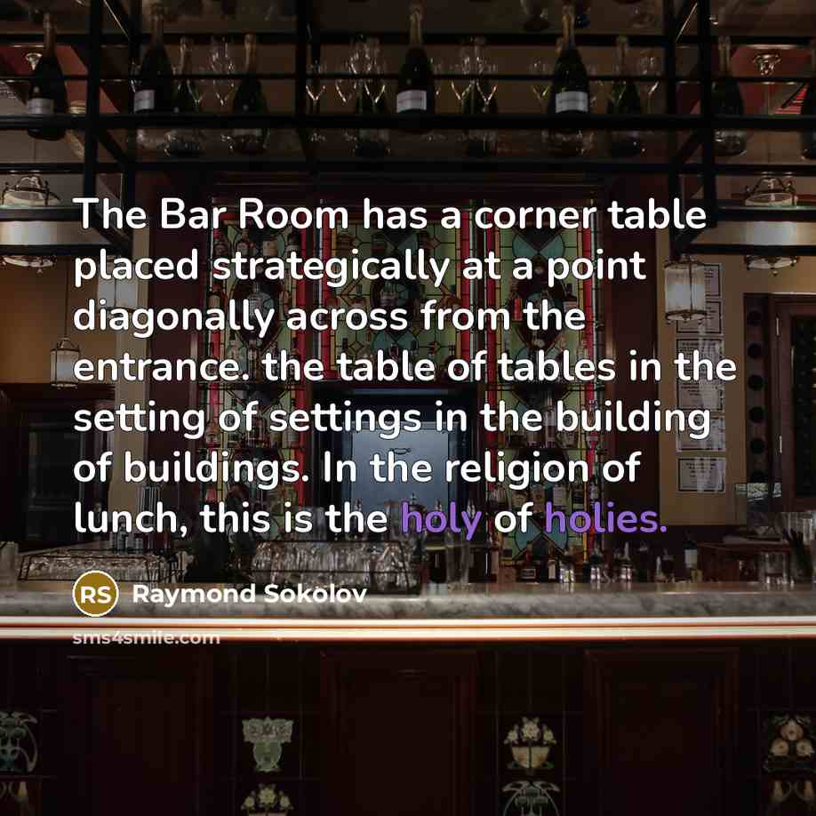 “The Bar Room has a corner table placed strategically at a point diagonally across from the entrance. the table of tables in the setting of settings in the building of buildings. In the religion of lunch, this is the holy of holies.” quote by Raymond Sokolov