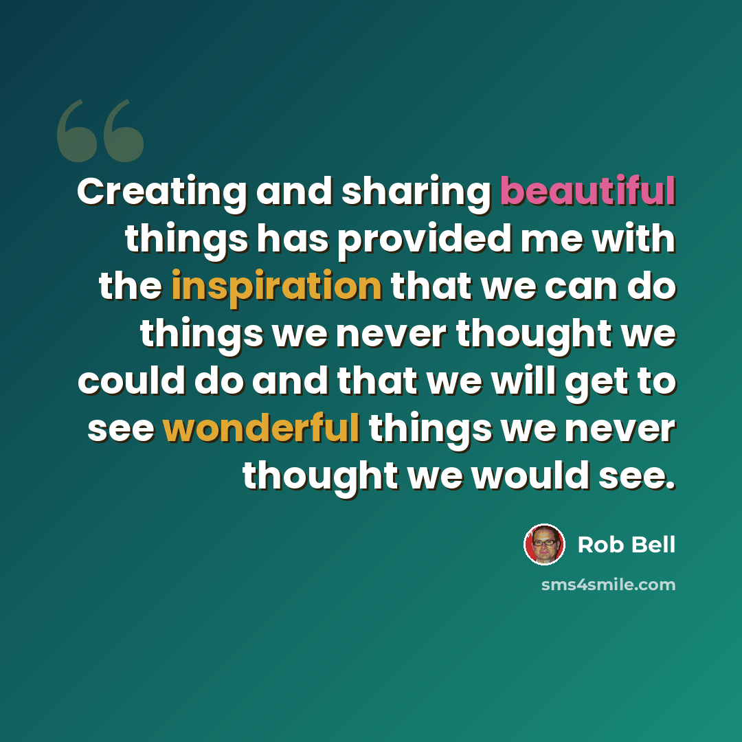 “Creating and sharing beautiful things has provided me with the inspiration that we can do things we never thought we could do and that we will get to see wonderful things we never thought we would see.” quote by Rob Bell