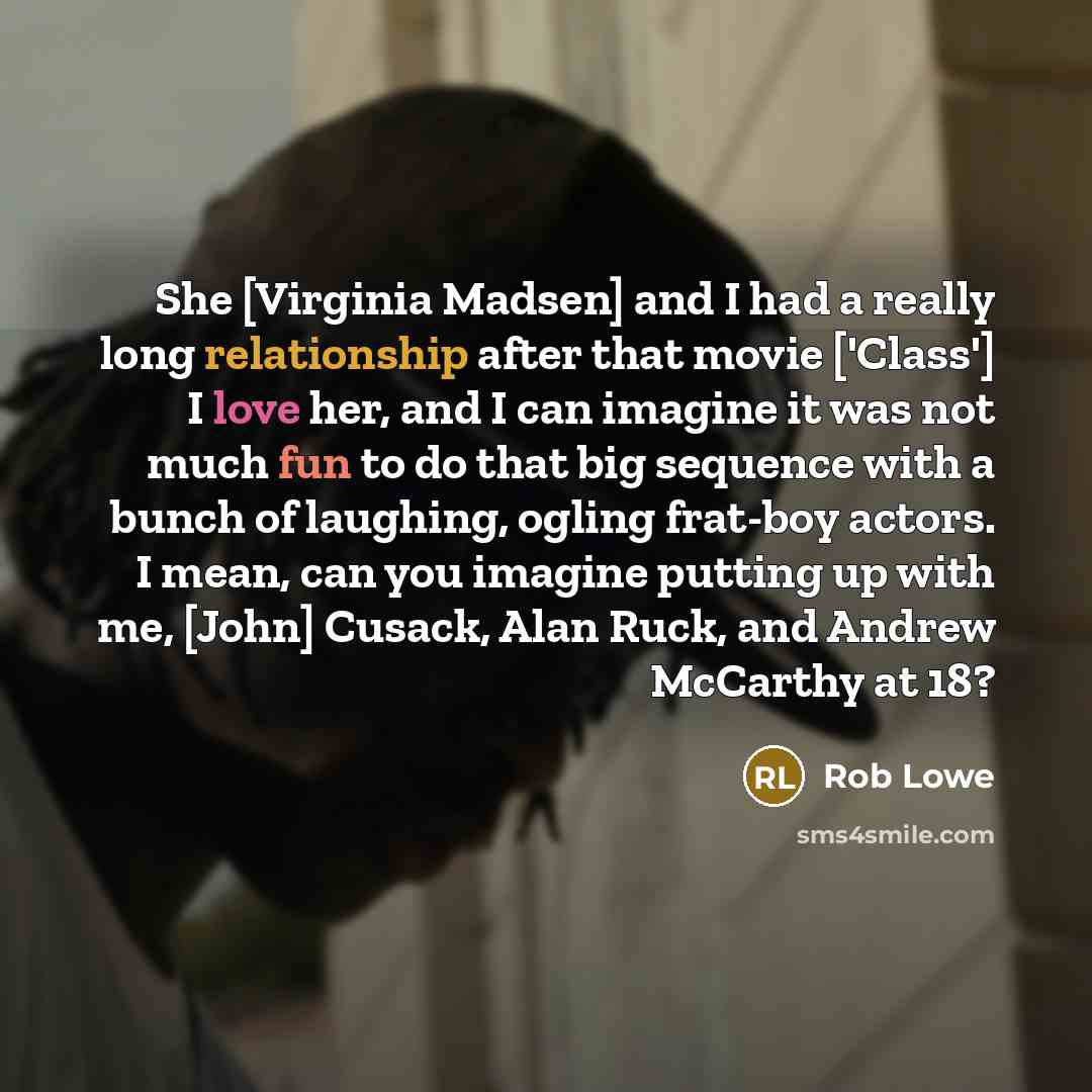“She [Virginia Madsen] and I had a really long relationship after that movie ['Class'] I love her, and I can imagine it was not much fun to do that big sequence with a bunch of laughing, ogling frat-boy actors. I mean, can you imagine putting up with me, [John] Cusack, Alan Ruck, and Andrew…” quote by Rob Lowe