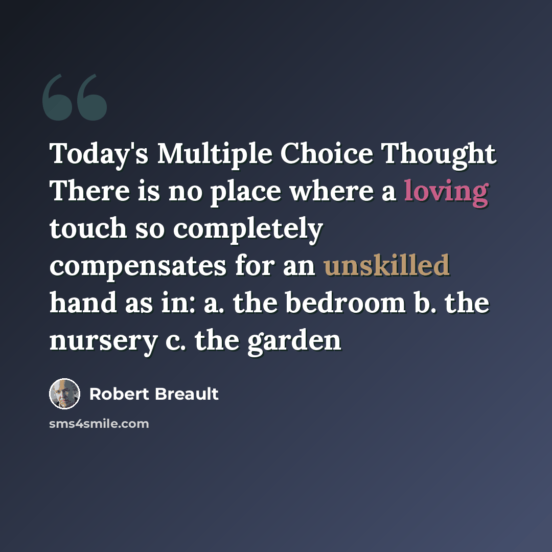 “Today's Multiple Choice Thought There is no place where a loving touch so completely compensates for an unskilled hand as in: a. the bedroom b. the nursery c. the garden” quote by Robert Breault