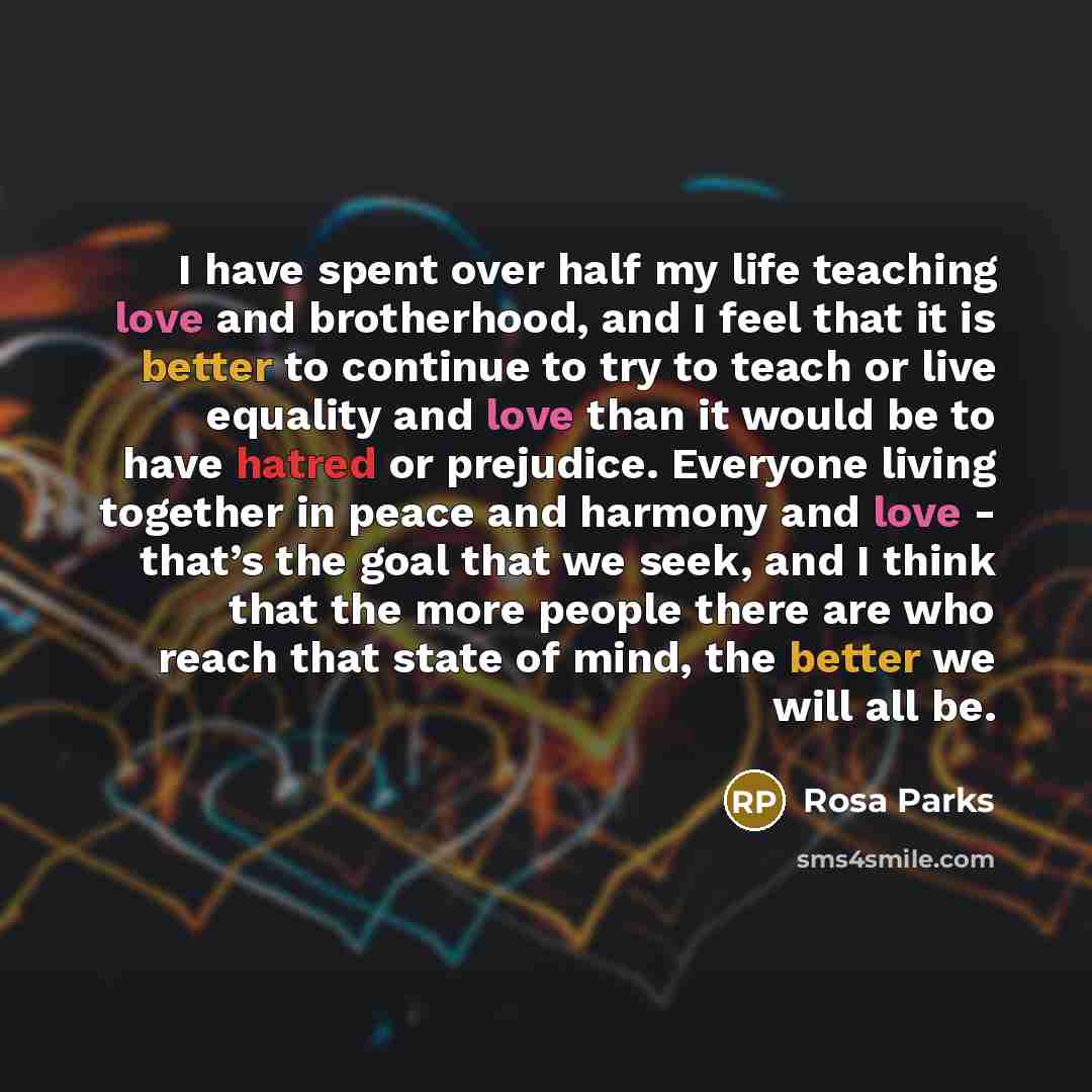 “I have spent over half my life teaching love and brotherhood, and I feel that it is better to continue to try to teach or live equality and love than it would be to have hatred or prejudice. Everyone living together in peace and harmony and love - that’s the goal that we seek, and I think that the…” quote by Rosa Parks