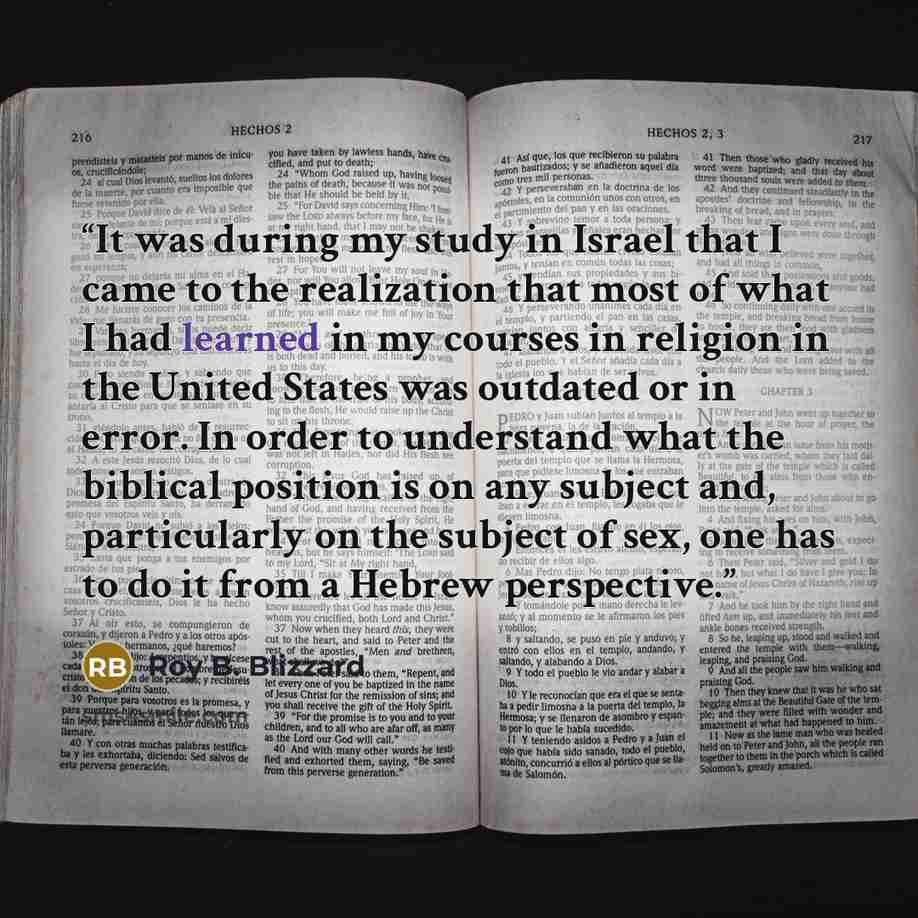 “It was during my study in Israel that I came to the realization that most of what I had learned in my courses in religion in the United States was outdated or in error. In order to understand what the biblical position is on any subject and, particularly on the subject of sex, one has to do it…” quote by Roy B. Blizzard