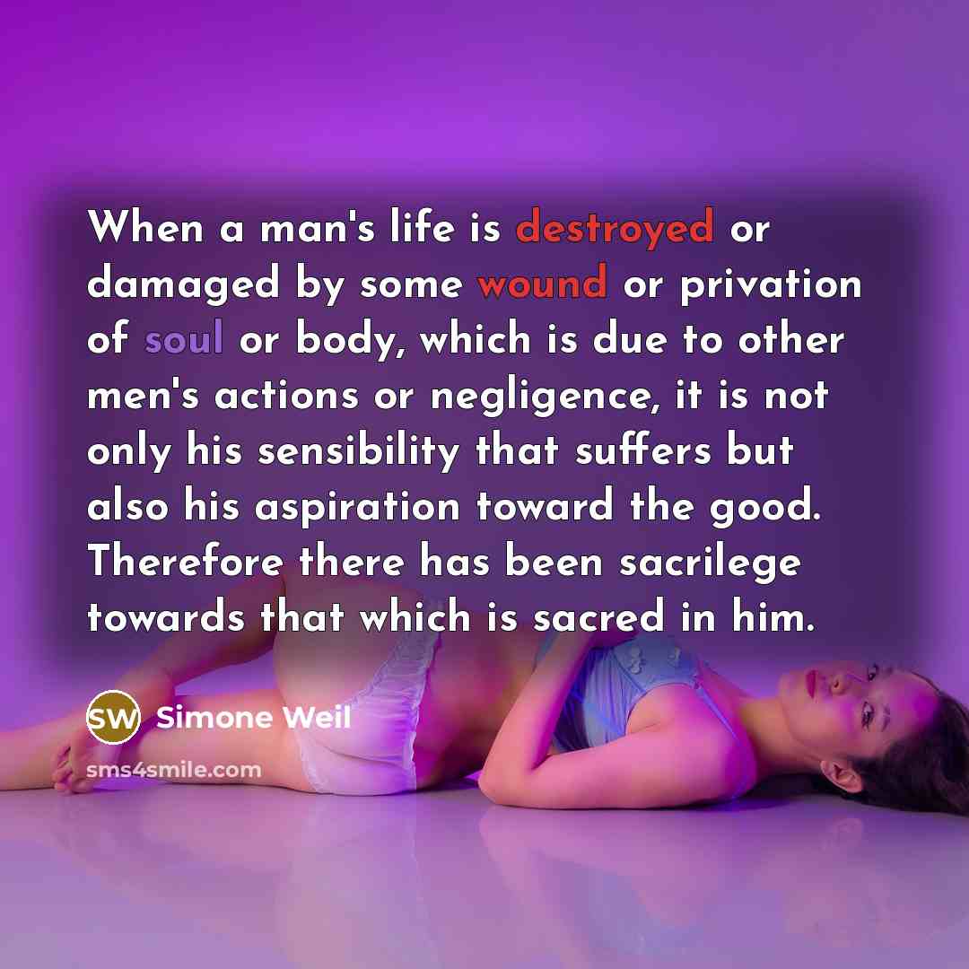 “When a man's life is destroyed or damaged by some wound or privation of soul or body, which is due to other men's actions or negligence, it is not only his sensibility that suffers but also his aspiration toward the good. Therefore there has been sacrilege towards that which is sacred in him.” quote by Simone Weil