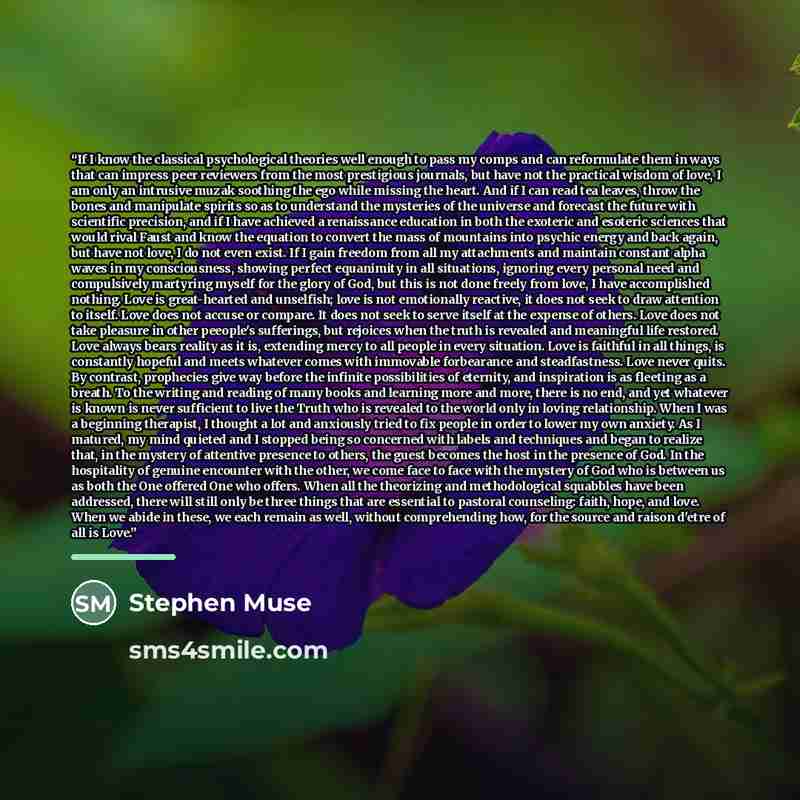 “If I know the classical psychological theories well enough to pass my comps and can reformulate them in ways that can impress peer reviewers from the most prestigious journals, but have not the practical wisdom of love, I am only an intrusive muzak soothing the ego while missing the heart. And if…” quote by Stephen Muse