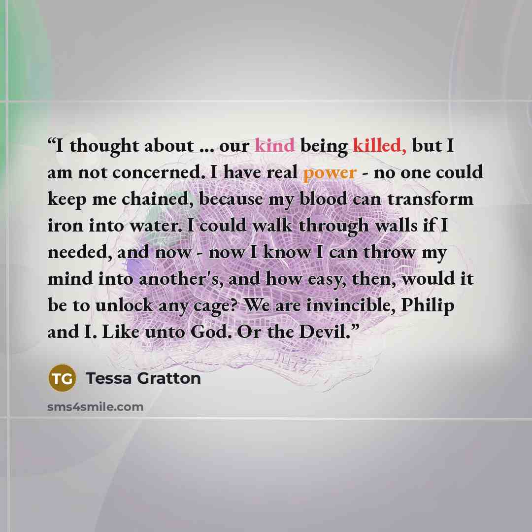 “I thought about ... our kind being killed, but I am not concerned. I have real power - no one could keep me chained, because my blood can transform iron into water. I could walk through walls if I needed, and now - now I know I can throw my mind into another's, and how easy, then, would it be to…” quote by Tessa Gratton