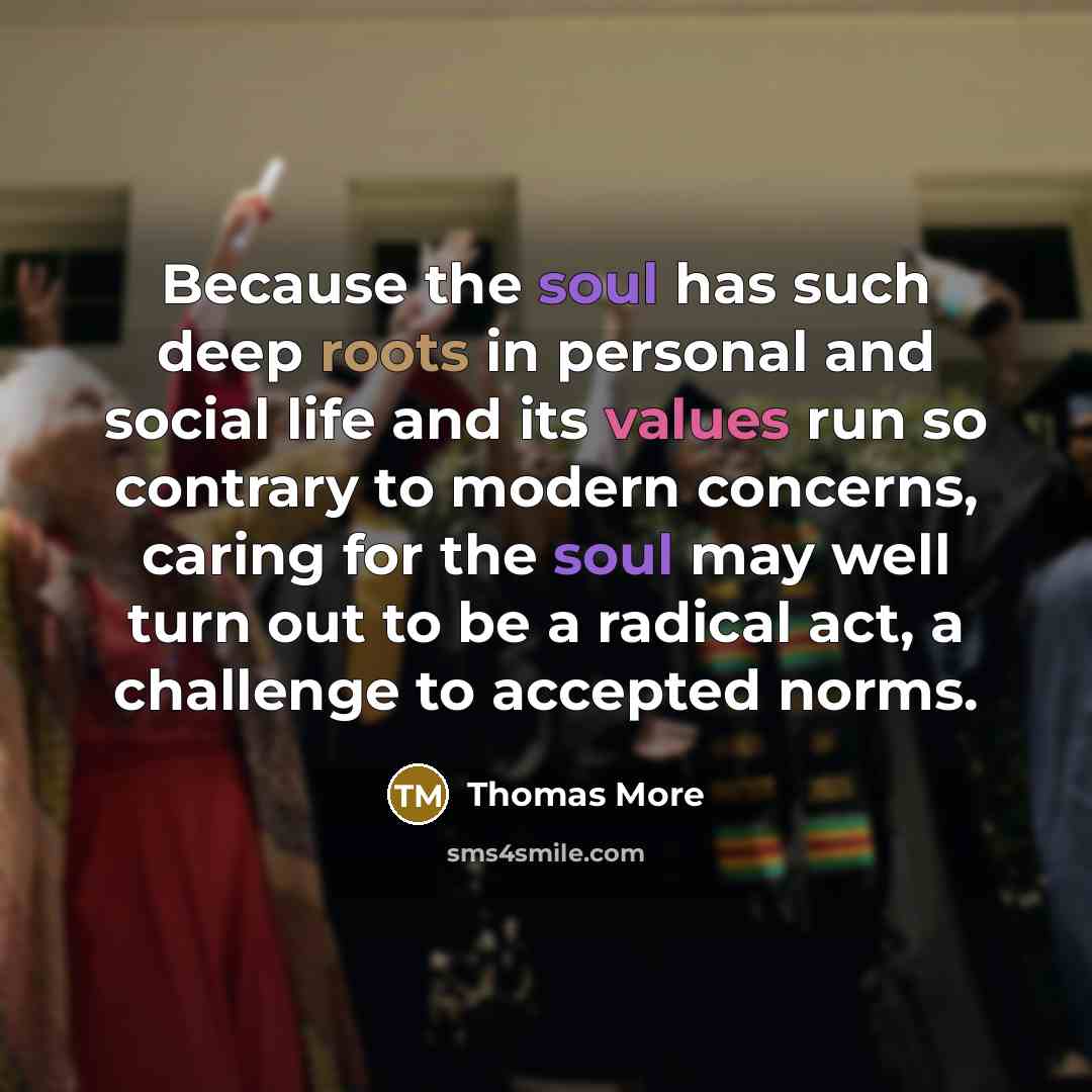 “Because the soul has such deep roots in personal and social life and its values run so contrary to modern concerns, caring for the soul may well turn out to be a radical act, a challenge to accepted norms.” quote by Thomas More