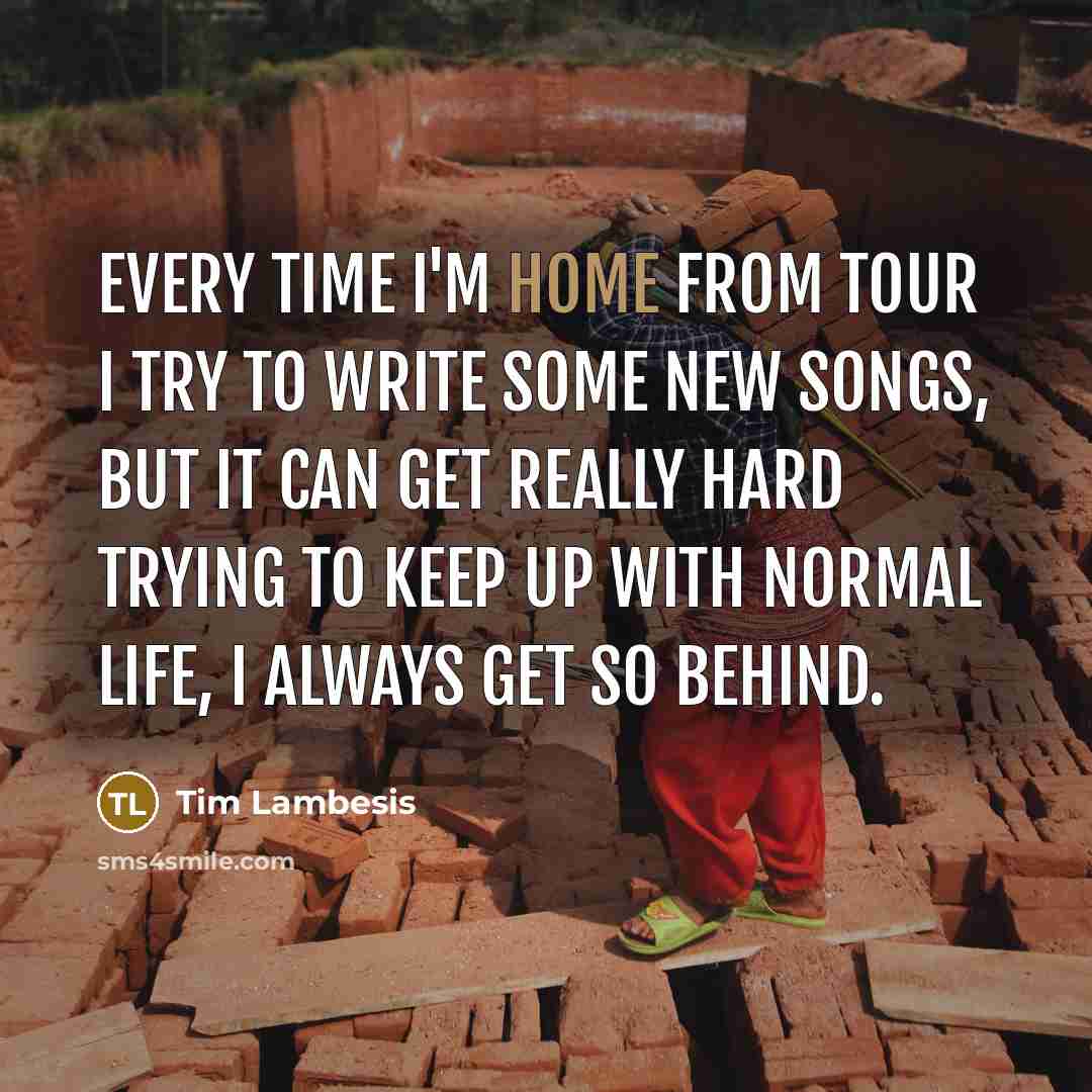 “Every time I'm home from tour I try to write some new songs, but it can get really hard trying to keep up with normal life, I always get so behind.” quote by Tim Lambesis