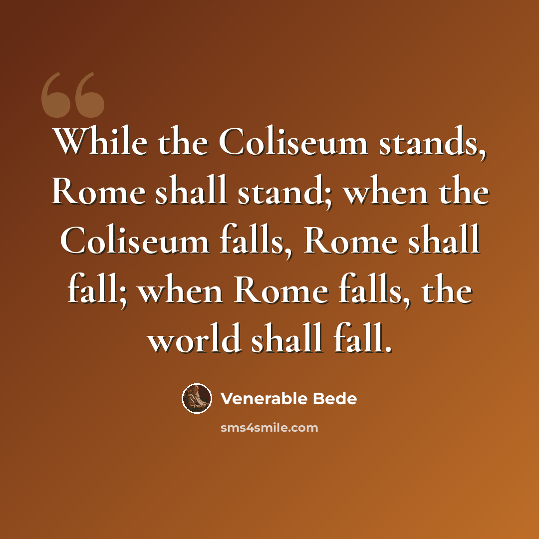 “While the Coliseum stands, Rome shall stand; when the Coliseum falls, Rome shall fall; when Rome falls, the world shall fall.” quote by Venerable Bede