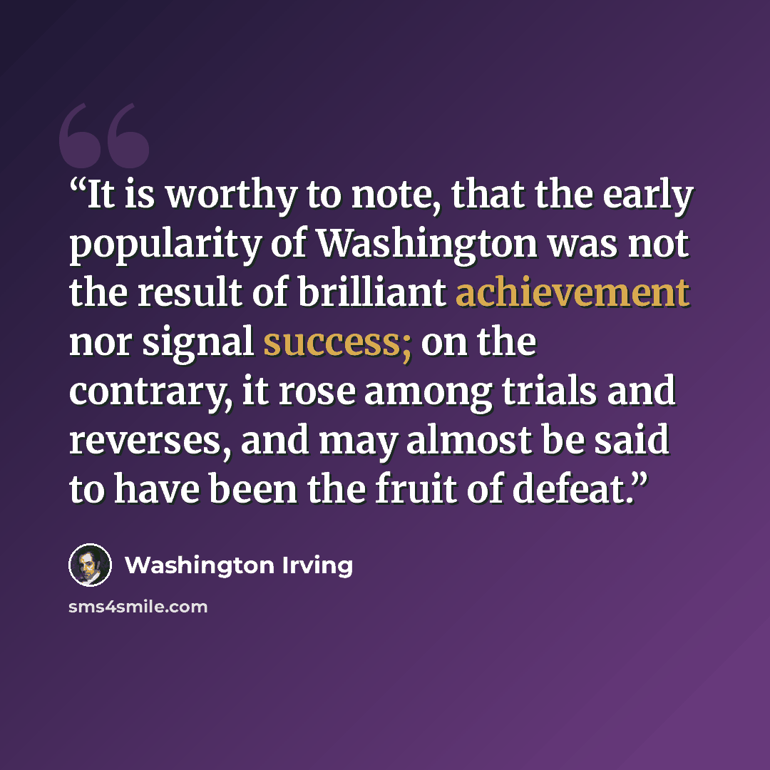 “It is worthy to note, that the early popularity of Washington was not the result of brilliant achievement nor signal success; on the contrary, it rose among trials and reverses, and may almost be said to have been the fruit of defeat.” quote by Washington Irving