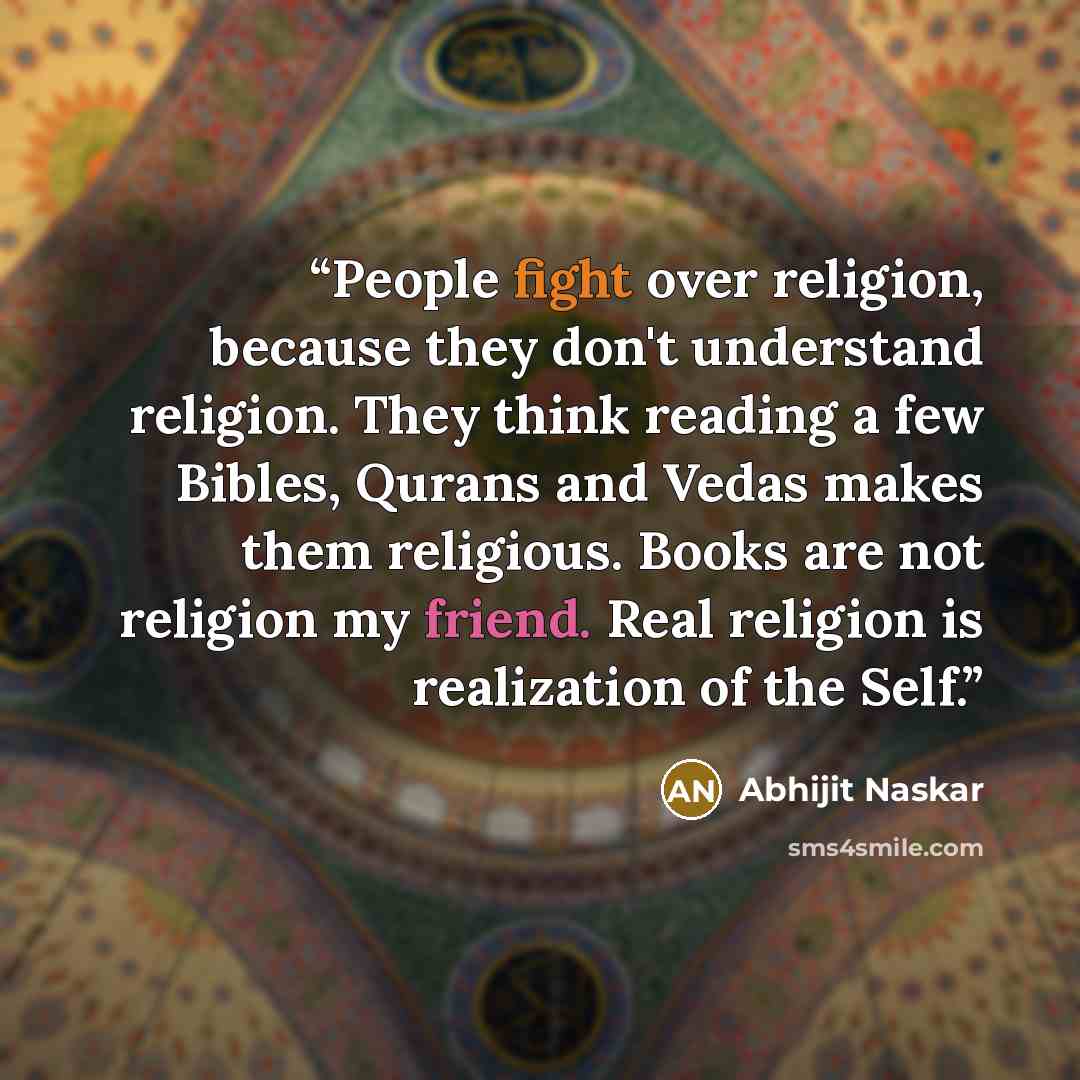 “People fight over religion, because they don't understand religion. They think reading a few Bibles, Qurans and Vedas makes them religious. Books are not religion my friend. Real religion is realization of the Self.” quote by Abhijit Naskar