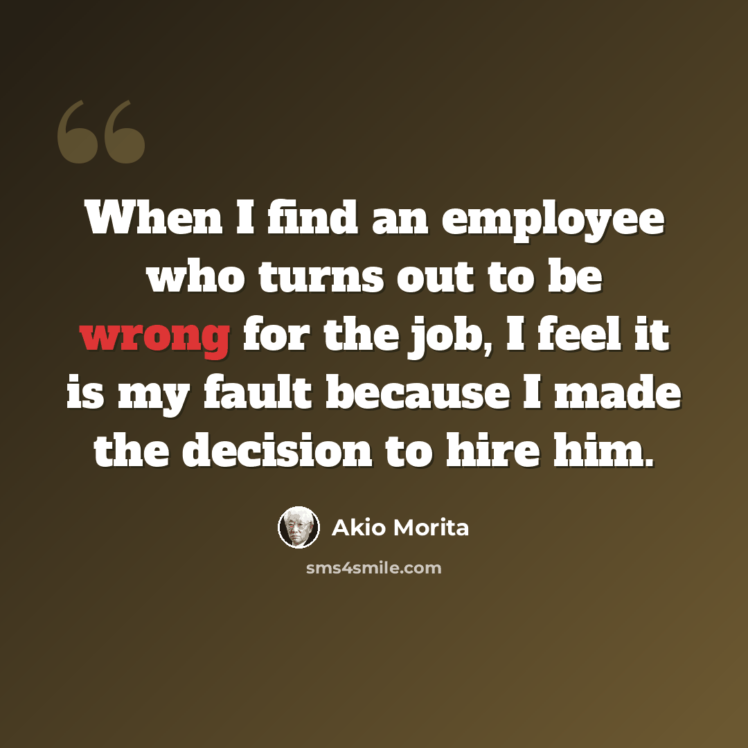 “When I find an employee who turns out to be wrong for the job, I feel it is my fault because I made the decision to hire him.” quote by Akio Morita