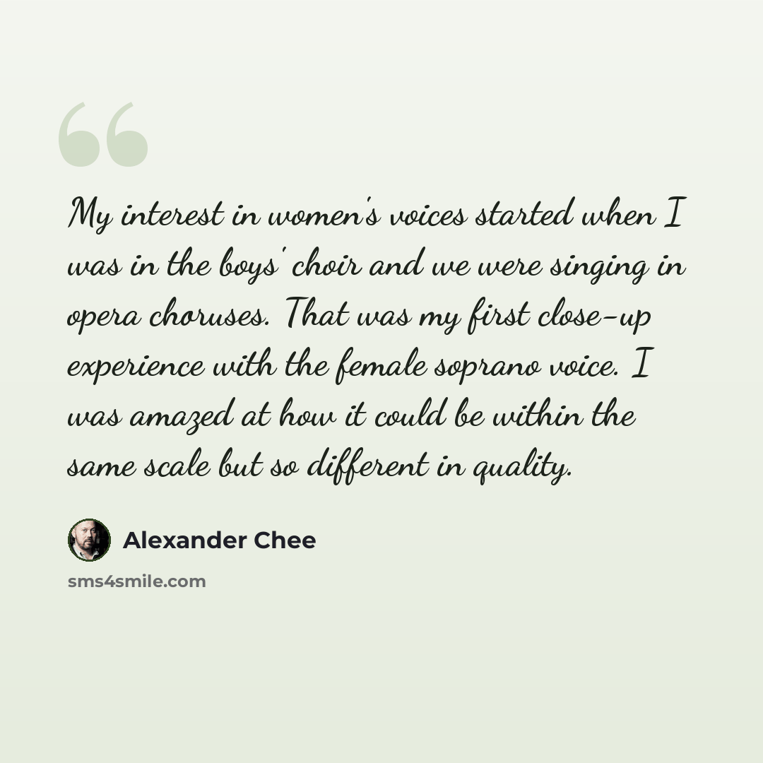 “My interest in women's voices started when I was in the boys' choir and we were singing in opera choruses. That was my first close-up experience with the female soprano voice. I was amazed at how it could be within the same scale but so different in quality.” quote by Alexander Chee