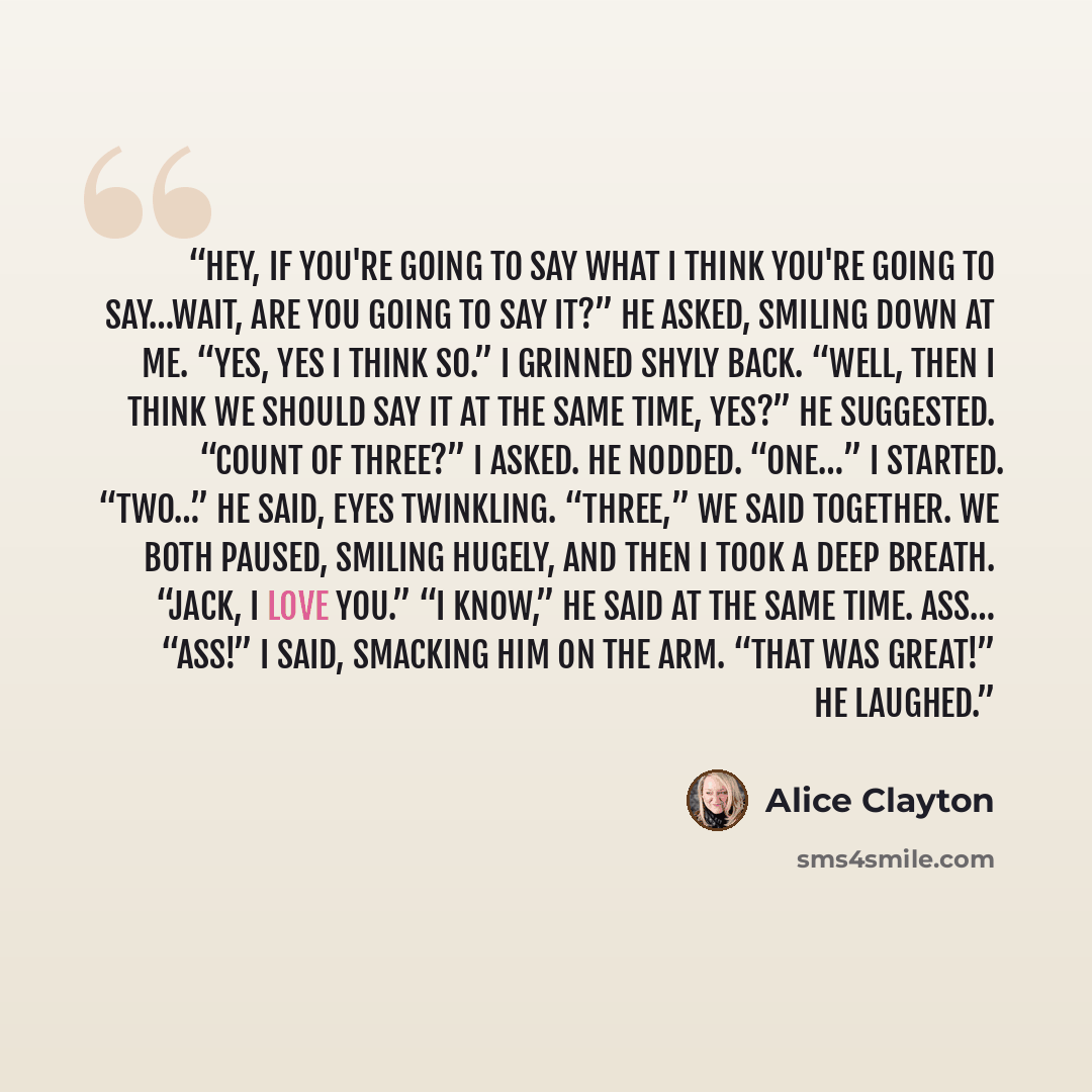 “Hey, if you're going to say what I think you're going to say…wait, are you going to say it?” he asked, smiling down at me. “Yes, yes I think so.” I grinned shyly back. “Well, then I think we should say it at the same time, yes?” he suggested. “Count of three?” I asked. He nodded. “One…” I started…” quote by Alice Clayton
