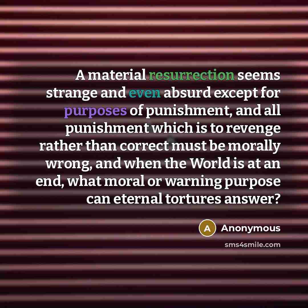 “A material resurrection seems strange and even absurd except for purposes of punishment, and all punishment which is to revenge rather than correct must be morally wrong, and when the World is at an end, what moral or warning purpose can eternal tortures answer?” quote by Anonymous