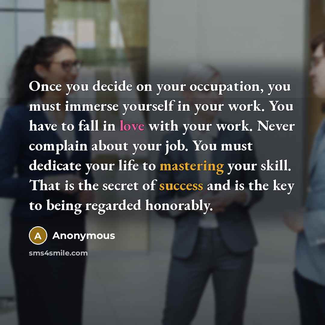“Once you decide on your occupation, you must immerse yourself in your work. You have to fall in love with your work. Never complain about your job. You must dedicate your life to mastering your skill. That is the secret of success and is the key to being regarded honorably.” quote by Anonymous