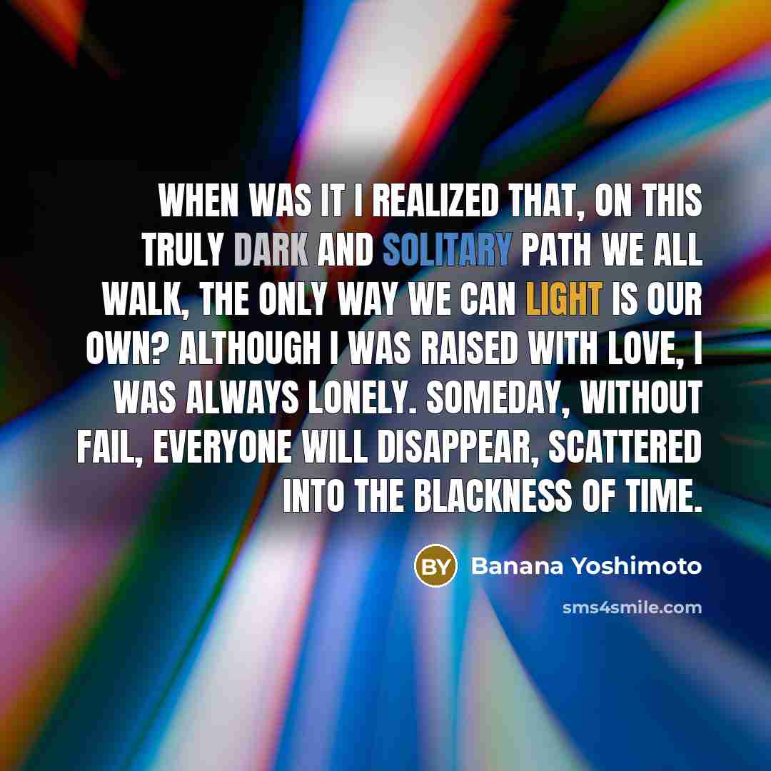 “When was it I realized that, on this truly dark and solitary path we all walk, the only way we can light is our own? Although I was raised with love, I was always lonely. Someday, without fail, everyone will disappear, scattered into the blackness of time.” quote by Banana Yoshimoto