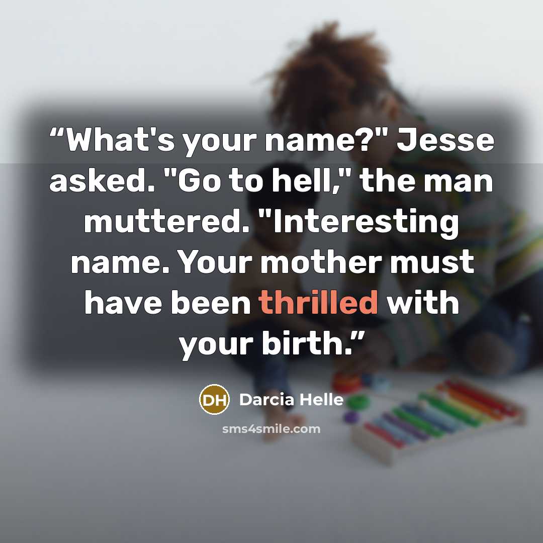 “What's your name?" Jesse asked. "Go to hell," the man muttered. "Interesting name. Your mother must have been thrilled with your birth.” quote by Darcia Helle