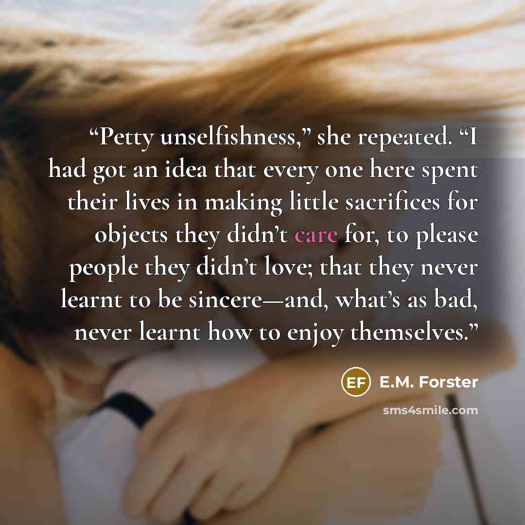 “Petty unselfishness,” she repeated. “I had got an idea that every one here spent their lives in making little sacrifices for objects they didn’t care for, to please people they didn’t love; that they never learnt to be sincere—and, what’s as bad, never learnt how to enjoy themselves.” quote by E.M. Forster