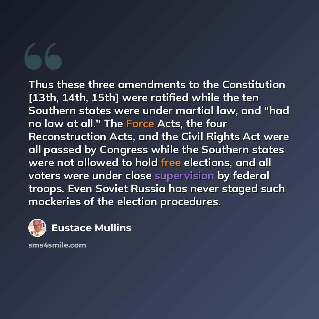 “Thus these three amendments to the Constitution [13th, 14th, 15th] were ratified while the ten Southern states were under martial law, and "had no law at all." The Force Acts, the four Reconstruction Acts, and the Civil Rights Act were all passed by Congress while the Southern states were not…” quote by Eustace Mullins