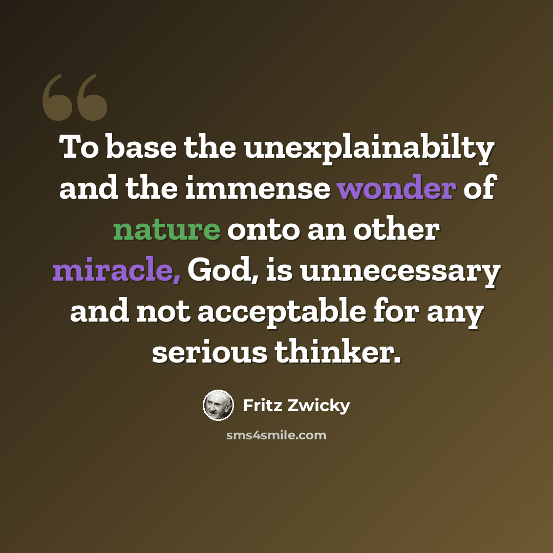 “To base the unexplainabilty and the immense wonder of nature onto an other miracle, God, is unnecessary and not acceptable for any serious thinker.” quote by Fritz Zwicky