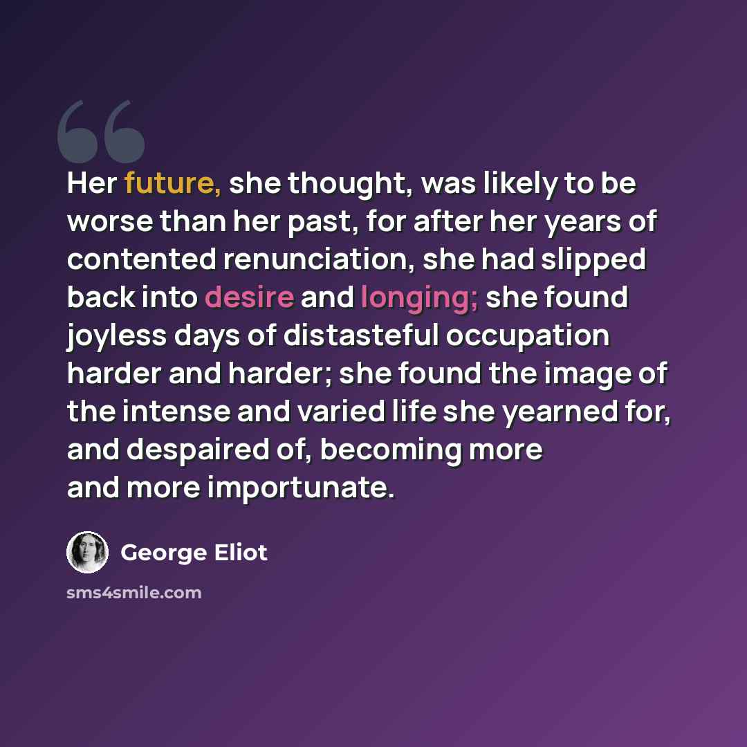 “Her future, she thought, was likely to be worse than her past, for after her years of contented renunciation, she had slipped back into desire and longing; she found joyless days of distasteful occupation harder and harder; she found the image of the intense and varied life she yearned for, and…” quote by George Eliot