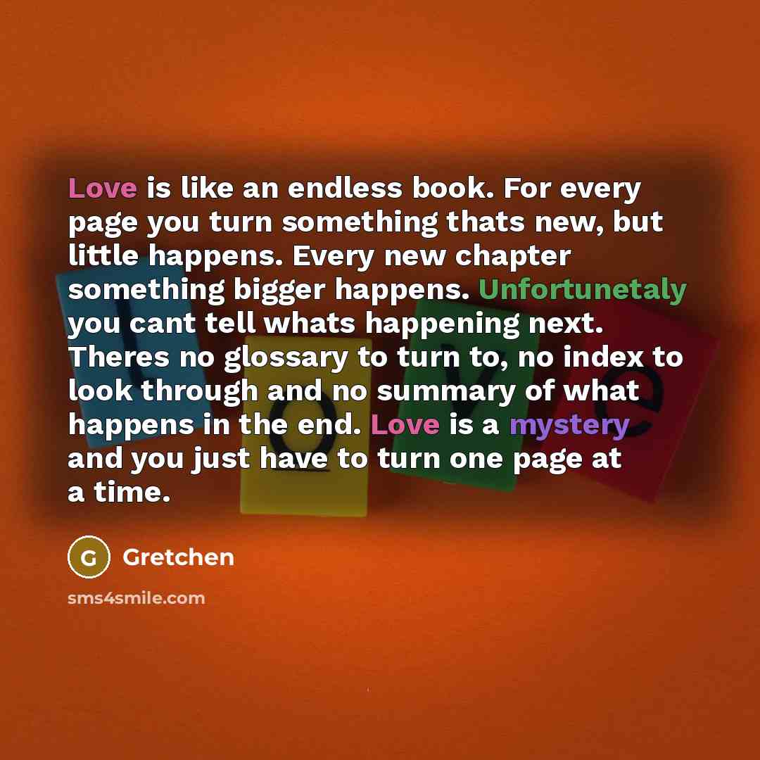 “Love is like an endless book. For every page you turn something thats new, but little happens. Every new chapter something bigger happens. Unfortunetaly you cant tell whats happening next. Theres no glossary to turn to, no index to look through and no summary of what happens in the end. Love is a…” quote by Gretchen