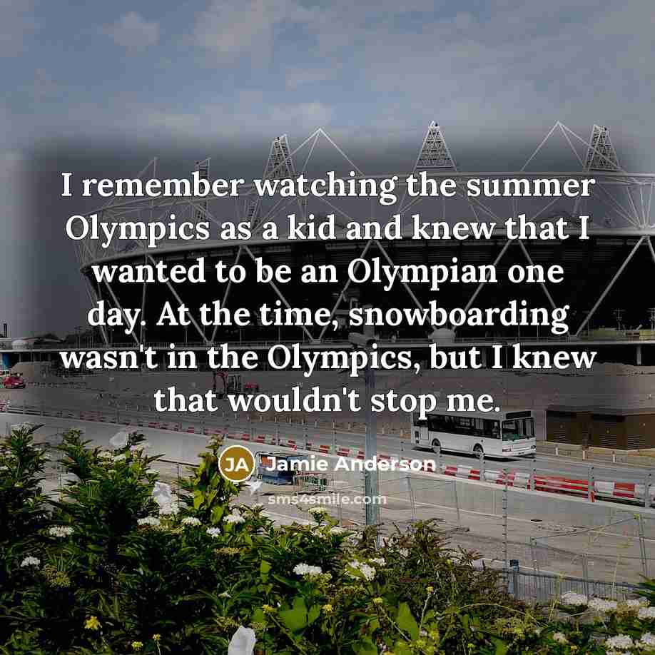 “I remember watching the summer Olympics as a kid and knew that I wanted to be an Olympian one day. At the time, snowboarding wasn't in the Olympics, but I knew that wouldn't stop me.” quote by Jamie Anderson
