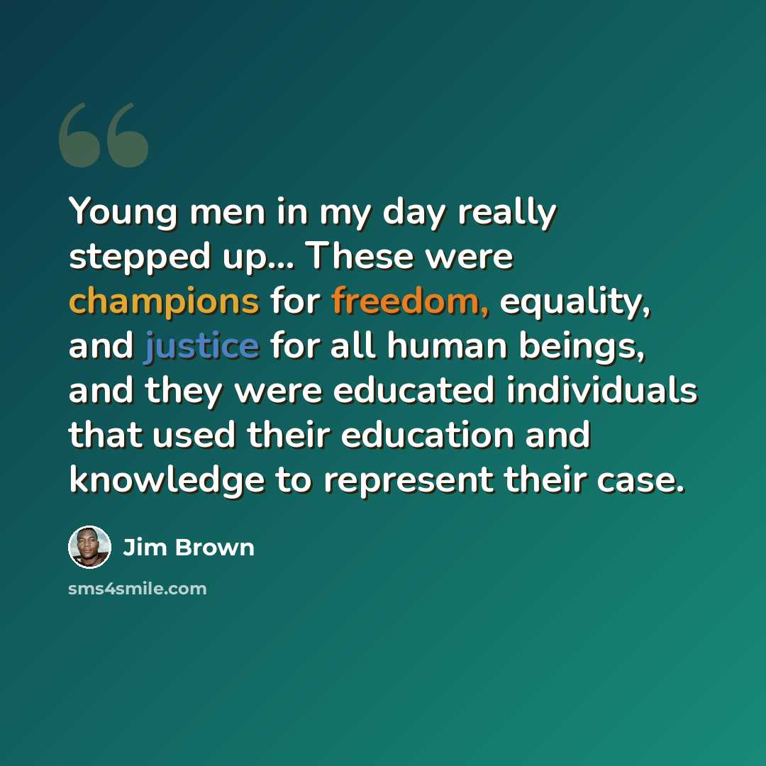 “Young men in my day really stepped up... These were champions for freedom, equality, and justice for all human beings, and they were educated individuals that used their education and knowledge to represent their case.” quote by Jim Brown