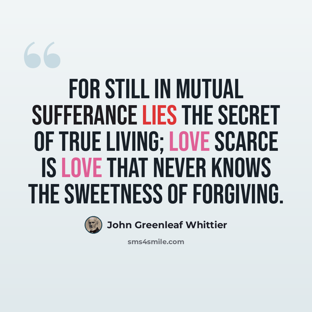 “For still in mutual sufferance lies The secret of true living; Love scarce is love that never knows The sweetness of forgiving.” quote by John Greenleaf Whittier