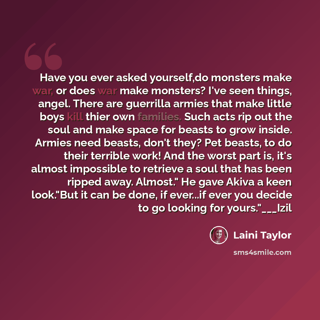 “Have you ever asked yourself,do monsters make war, or does war make monsters? I've seen things, angel. There are guerrilla armies that make little boys kill thier own families. Such acts rip out the soul and make space for beasts to grow inside. Armies need beasts, don't they? Pet beasts, to do…” quote by Laini Taylor