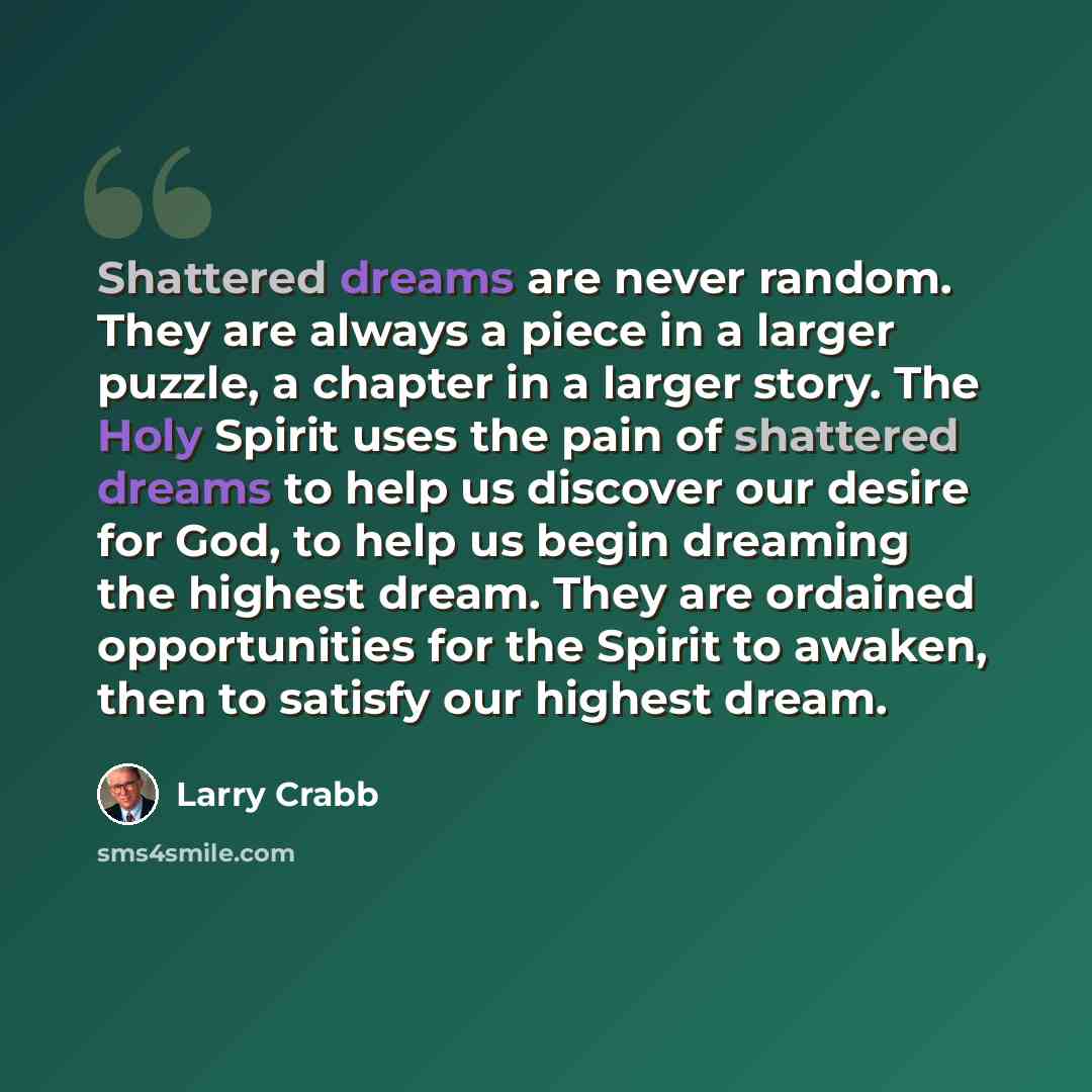 “Shattered dreams are never random. They are always a piece in a larger puzzle, a chapter in a larger story. The Holy Spirit uses the pain of shattered dreams to help us discover our desire for God, to help us begin dreaming the highest dream. They are ordained opportunities for the Spirit to…” quote by Larry Crabb