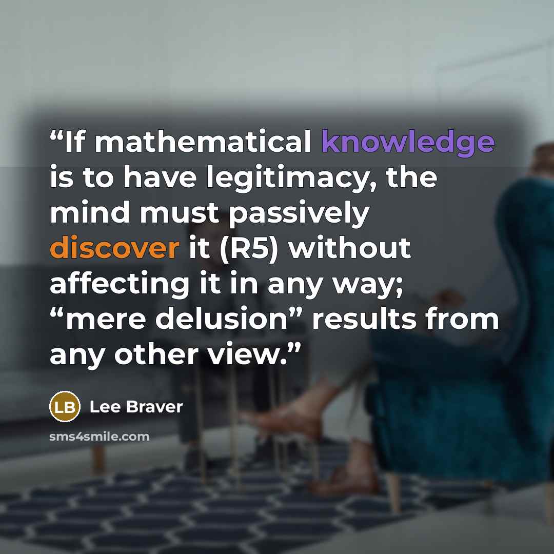 “If mathematical knowledge is to have legitimacy, the mind must passively discover it (R5) without affecting it in any way; “mere delusion” results from any other view.” quote by Lee Braver