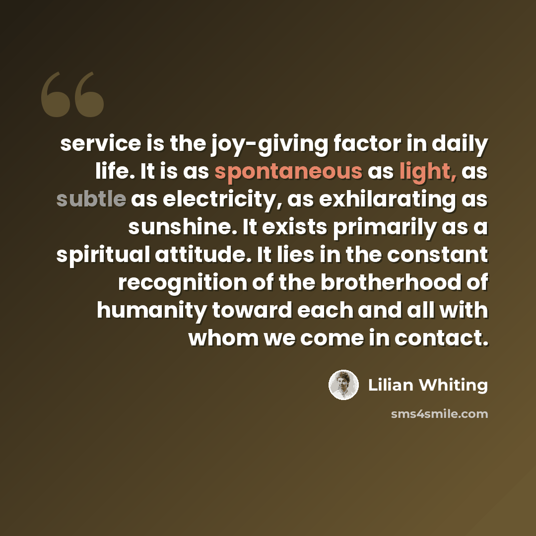 “service is the joy-giving factor in daily life. It is as spontaneous as light, as subtle as electricity, as exhilarating as sunshine. It exists primarily as a spiritual attitude. It lies in the constant recognition of the brotherhood of humanity toward each and all with whom we come in contact.” quote by Lilian Whiting