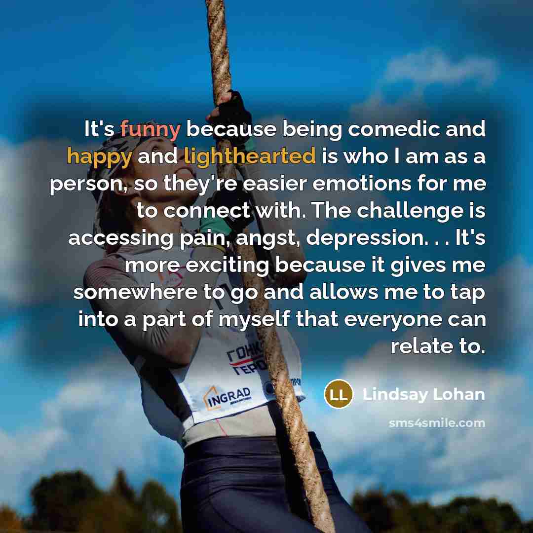 “It's funny because being comedic and happy and lighthearted is who I am as a person, so they're easier emotions for me to connect with. The challenge is accessing pain, angst, depression. . . It's more exciting because it gives me somewhere to go and allows me to tap into a part of myself that…” quote by Lindsay Lohan