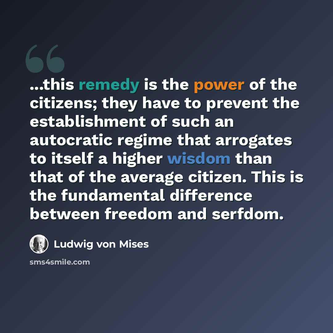 “...this remedy is the power of the citizens; they have to prevent the establishment of such an autocratic regime that arrogates to itself a higher wisdom than that of the average citizen. This is the fundamental difference between freedom and serfdom.” quote by Ludwig von Mises