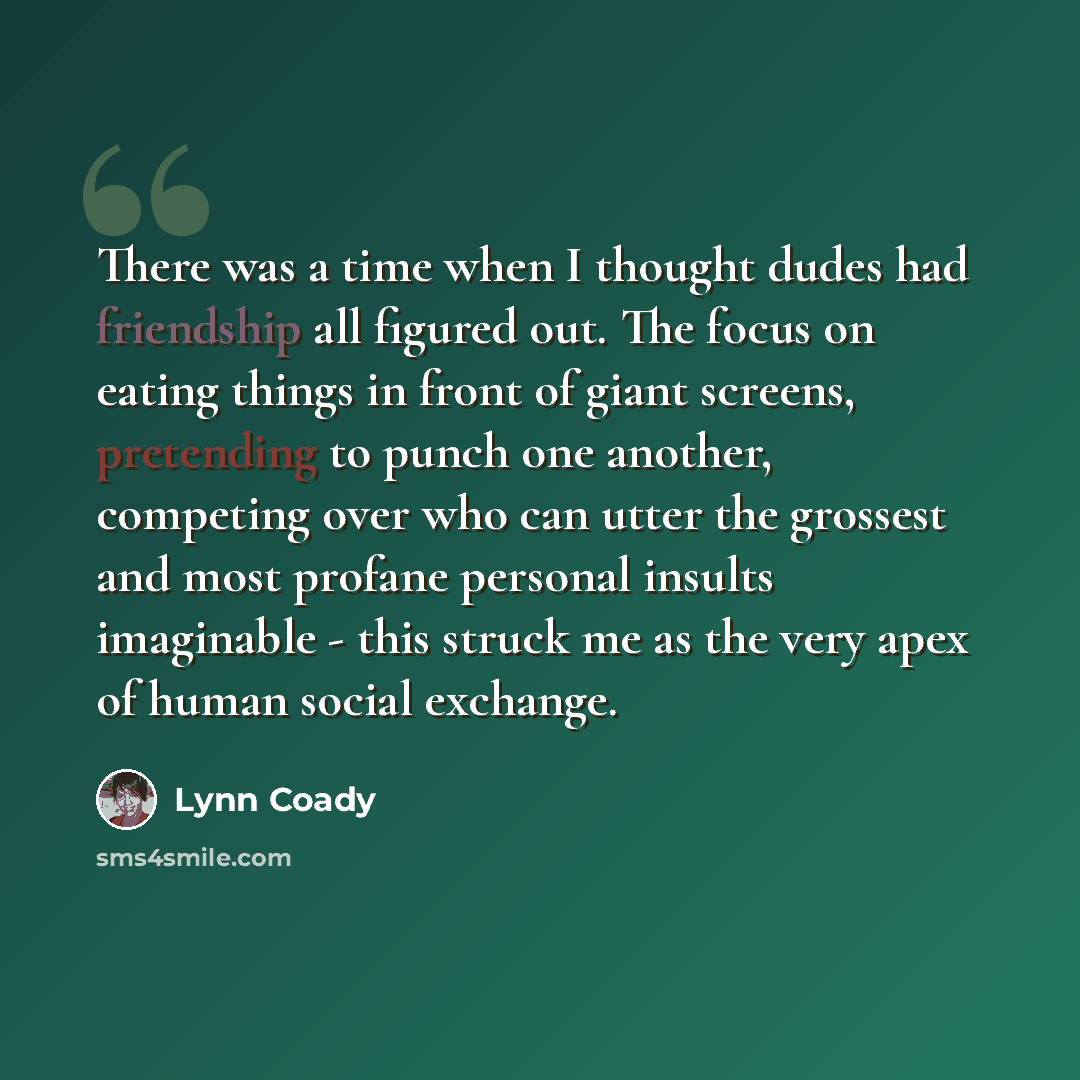 “There was a time when I thought dudes had friendship all figured out. The focus on eating things in front of giant screens, pretending to punch one another, competing over who can utter the grossest and most profane personal insults imaginable - this struck me as the very apex of human social…” quote by Lynn Coady