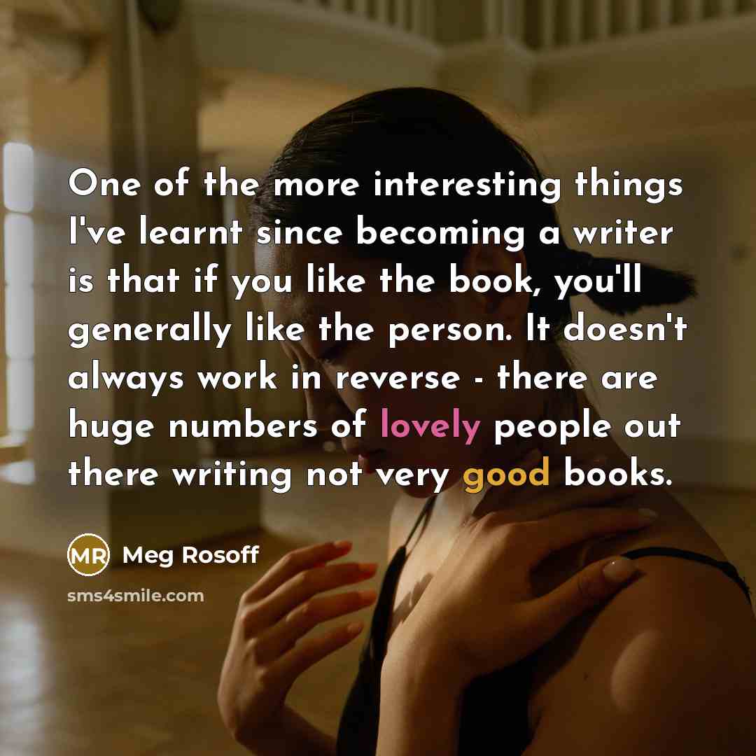 “One of the more interesting things I've learnt since becoming a writer is that if you like the book, you'll generally like the person. It doesn't always work in reverse - there are huge numbers of lovely people out there writing not very good books.” quote by Meg Rosoff