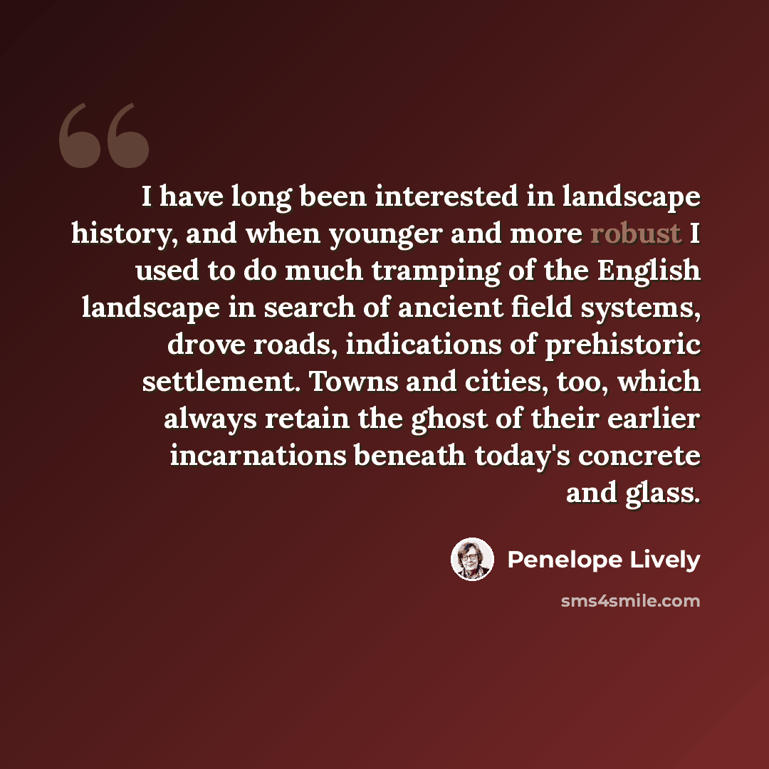 “I have long been interested in landscape history, and when younger and more robust I used to do much tramping of the English landscape in search of ancient field systems, drove roads, indications of prehistoric settlement. Towns and cities, too, which always retain the ghost of their earlier…” quote by Penelope Lively