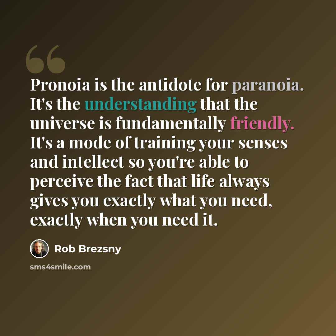 “Pronoia is the antidote for paranoia. It's the understanding that the universe is fundamentally friendly. It's a mode of training your senses and intellect so you're able to perceive the fact that life always gives you exactly what you need, exactly when you need it.” quote by Rob Brezsny