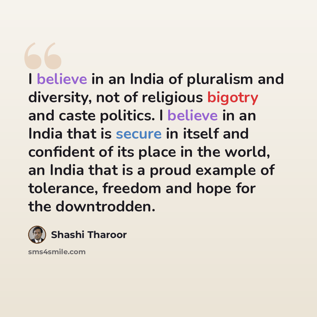 “I believe in an India of pluralism and diversity, not of religious bigotry and caste politics. I believe in an India that is secure in itself and confident of its place in the world, an India that is a proud example of tolerance, freedom and hope for the downtrodden.” quote by Shashi Tharoor
