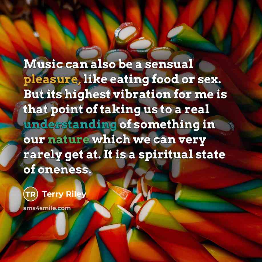 “Music can also be a sensual pleasure, like eating food or sex. But its highest vibration for me is that point of taking us to a real understanding of something in our nature which we can very rarely get at. It is a spiritual state of oneness.” quote by Terry Riley