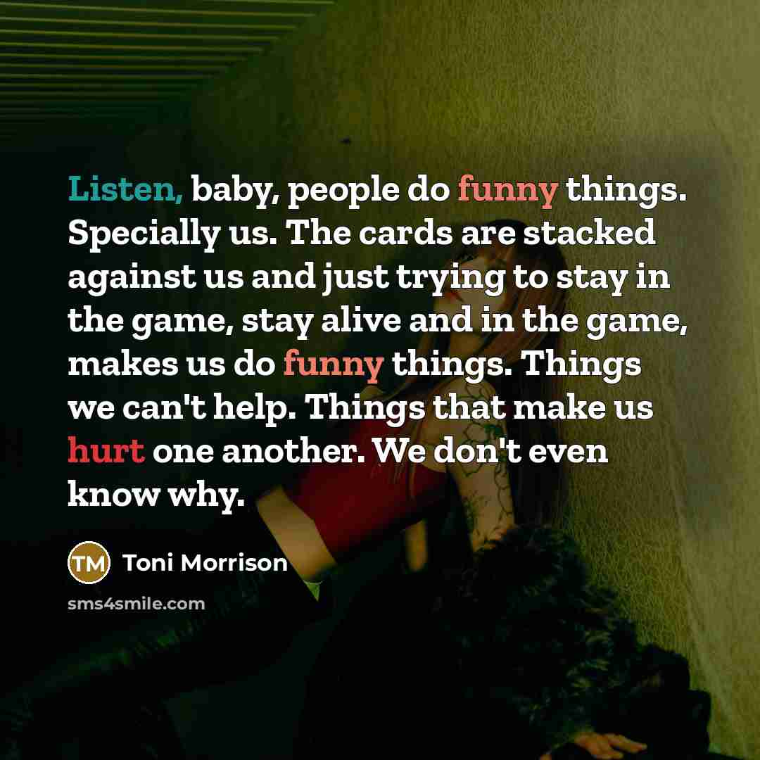 “Listen, baby, people do funny things. Specially us. The cards are stacked against us and just trying to stay in the game, stay alive and in the game, makes us do funny things. Things we can't help. Things that make us hurt one another. We don't even know why.” quote by Toni Morrison