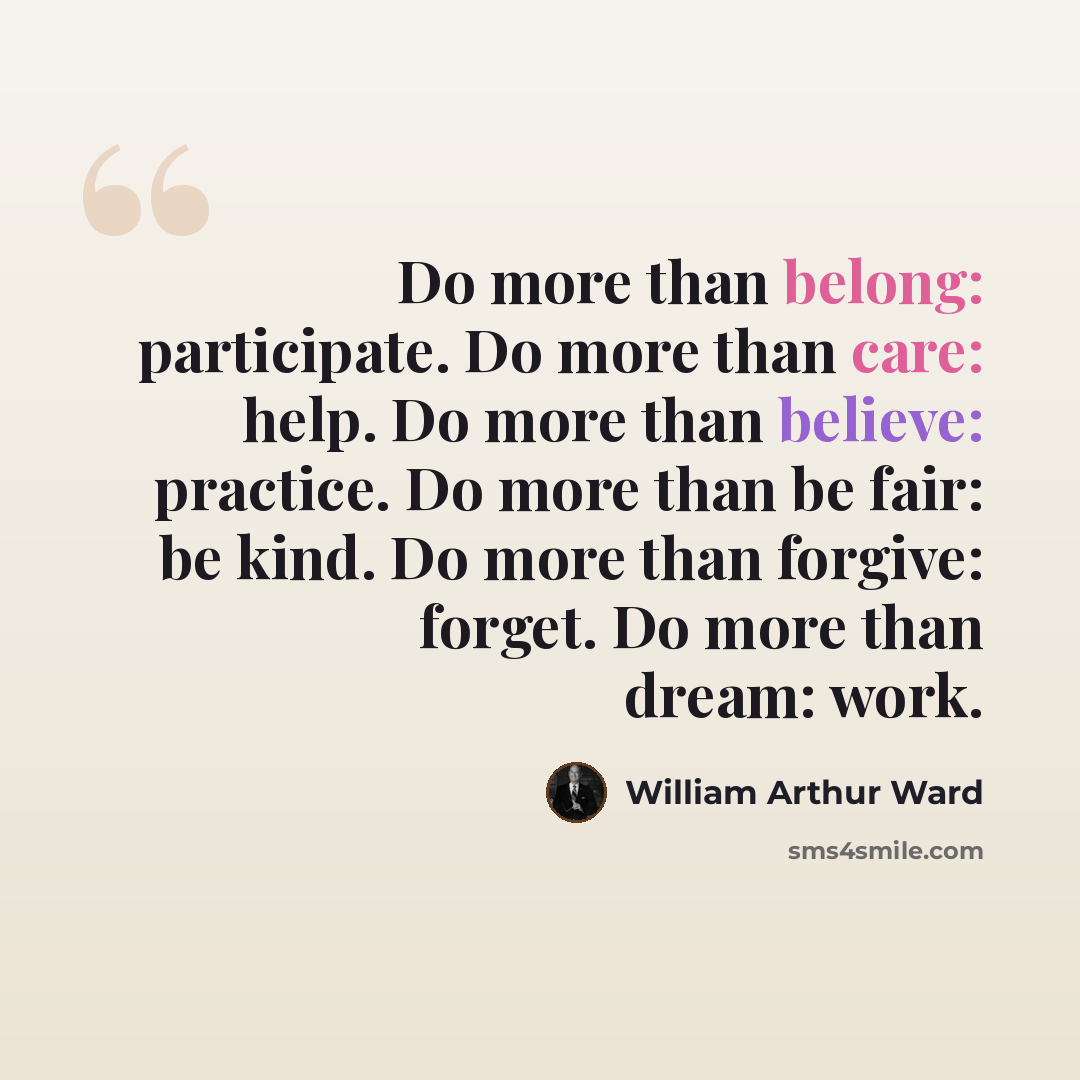 “Do more than belong: participate. Do more than care: help. Do more than believe: practice. Do more than be fair: be kind. Do more than forgive: forget. Do more than dream: work.” quote by William Arthur Ward